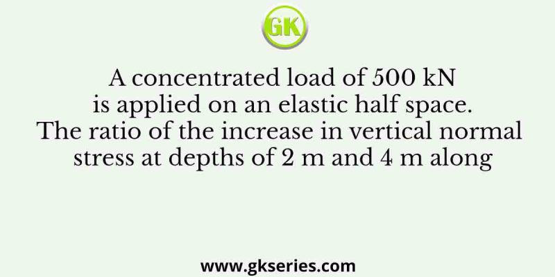 A concentrated load of 500 kN is applied on an elastic half space. The ratio of the increase in vertical normal stress at depths of 2 m and 4 m along