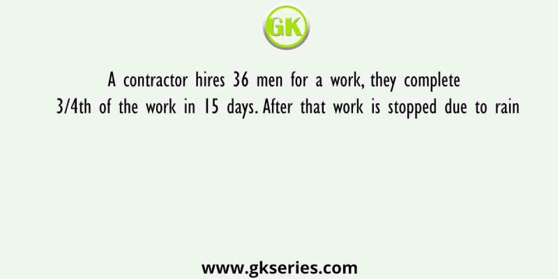 A contractor hires 36 men for a work, they complete 3/4th of the work in 15 days. After that work is stopped due to rain