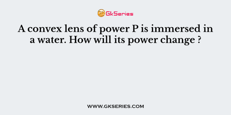 A convex lens of power P is immersed in a water. How will its power change ?