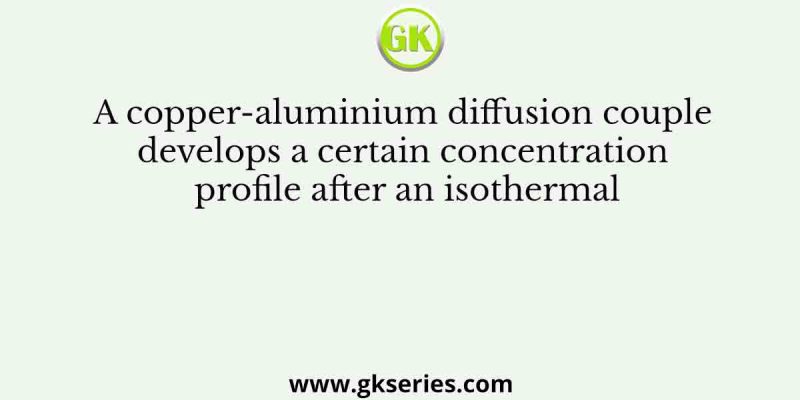 A copper-aluminium diffusion couple develops a certain concentration profile after an isothermal