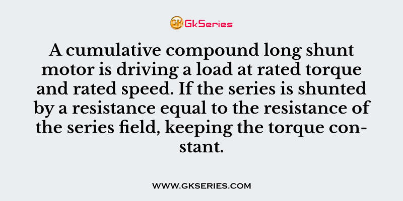 A cumulative compound long shunt motor is driving a load at rated torque and rated speed. If the series is shunted by a resistance equal to the resistance of the series field, keeping the torque constant.