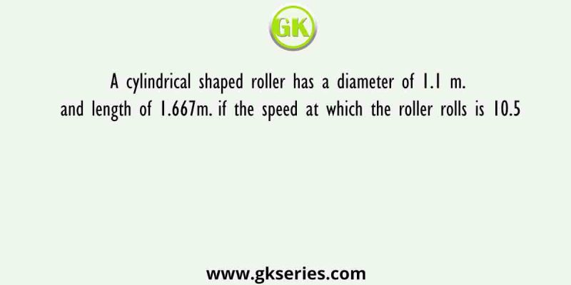 A cylindrical shaped roller has a diameter of 1.1 m. and length of 1.667m. if the speed at which the roller rolls is 10.5