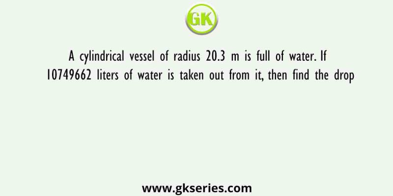 A cylindrical vessel of radius 20.3 m is full of water. If 10749662 liters of water is taken out from it, then find the drop
