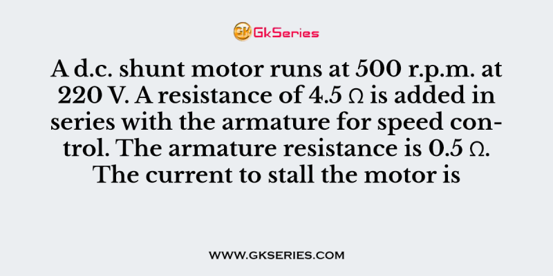 A d.c. shunt motor runs at 500 r.p.m. at 220 V. A resistance of 4.5 Ω is added in series with the armature for speed control. The armature resistance is 0.5 Ω. The current to stall the motor is