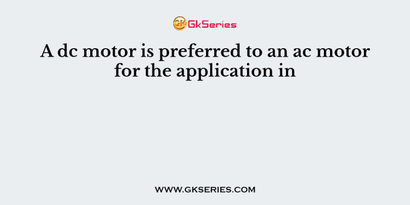 A dc motor is preferred to an ac motor for the application in