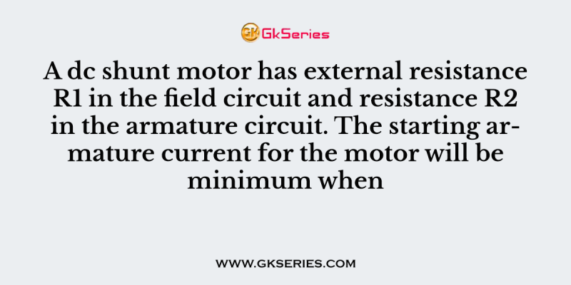 A dc shunt motor has external resistance R1 in the field circuit and resistance R2 in the armature circuit. The starting armature current for the motor will be minimum when