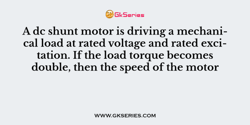 A dc shunt motor is driving a mechanical load at rated voltage and rated excitation. If the load torque becomes double, then the speed of the motor