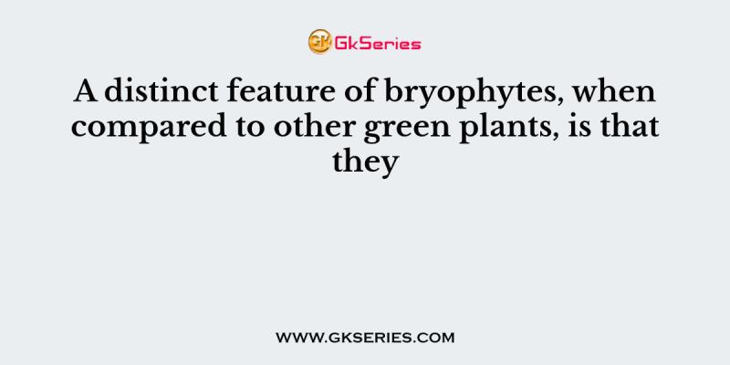 A distinct feature of bryophytes, when compared to other green plants, is that they