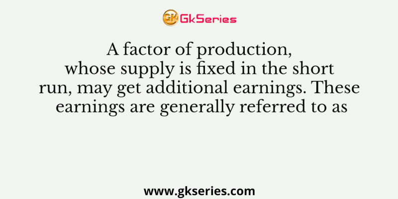 A factor of production, whose supply is fixed in the short run, may get additional earnings. These earnings are generally referred to as