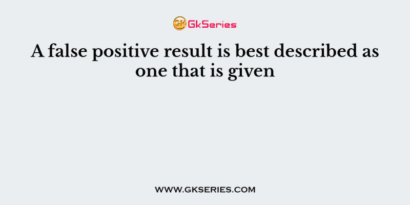 A false positive result is best described as one that is given