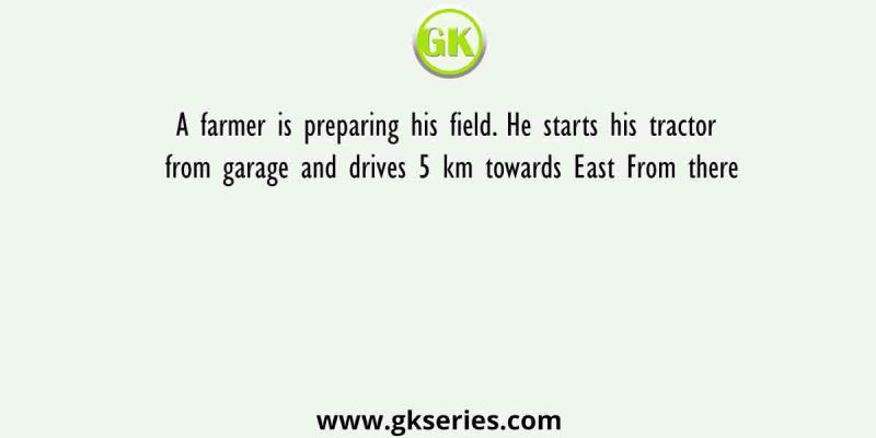 A farmer is preparing his field. He starts his tractor from garage and drives 5 km towards East From there