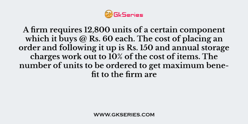 A firm requires 12,800 units of a certain component which it buys @ Rs. 60 each. The cost of placing an order and following it up is Rs. 150 and annual storage charges work out to 10% of the cost of items. The number of units to be ordered to get maximum benefit to the firm are