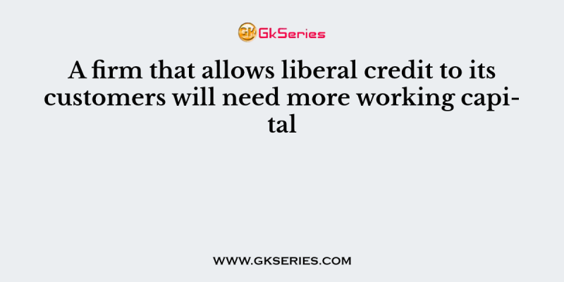 A firm that allows liberal credit to its customers will need more working capital