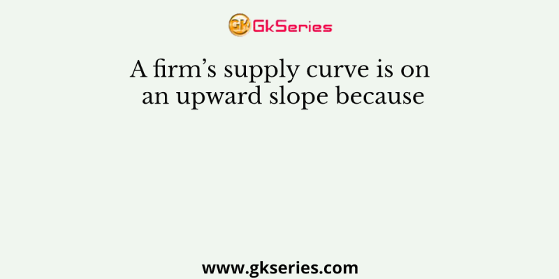 A firm’s supply curve is on an upward slope because