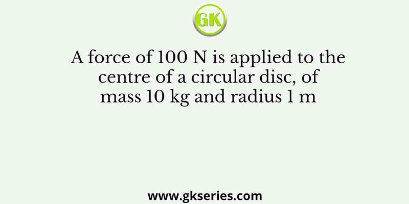 A force of 100 N is applied to the centre of a circular disc, of mass 10 kg and radius 1 m