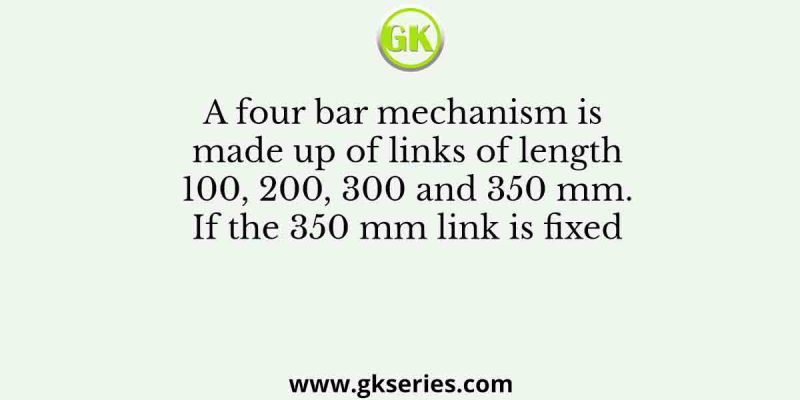 A four bar mechanism is made up of links of length 100, 200, 300 and 350 mm. If the 350 mm link is fixed