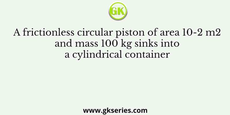 A frictionless circular piston of area 10-2 m2 and mass 100 kg sinks into a cylindrical container