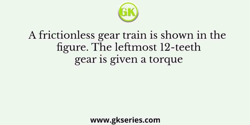A frictionless gear train is shown in the figure. The leftmost 12-teeth gear is given a torque