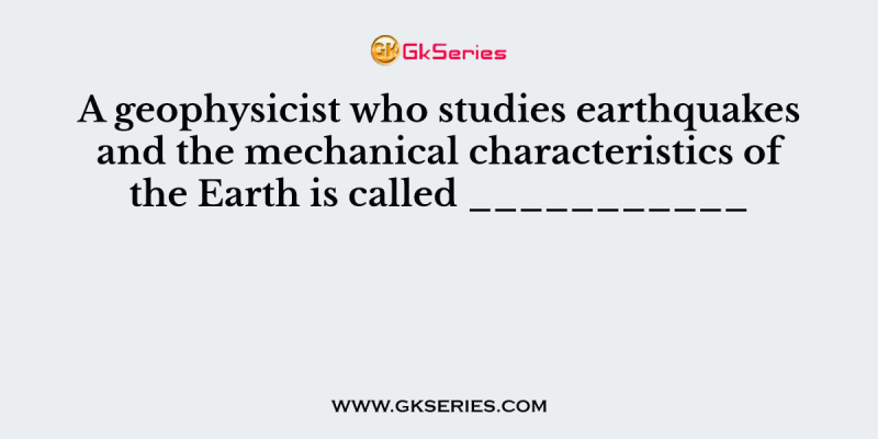 A geophysicist who studies earthquakes and the mechanical characteristics of the Earth is called ___________