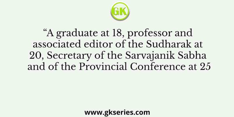 “A graduate at 18, professor and associated editor of the Sudharak at 20, Secretary of the Sarvajanik Sabha and of the Provincial Conference at 25