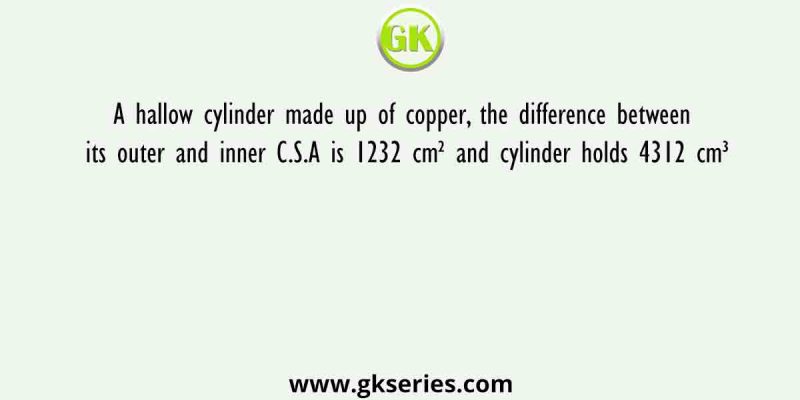 A hallow cylinder made up of copper, the difference between its outer and inner C.S.A is 1232 cm² and cylinder holds 4312 cm³