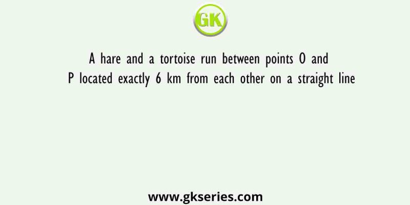 A hare and a tortoise run between points O and P located exactly 6 km from each other on a straight line