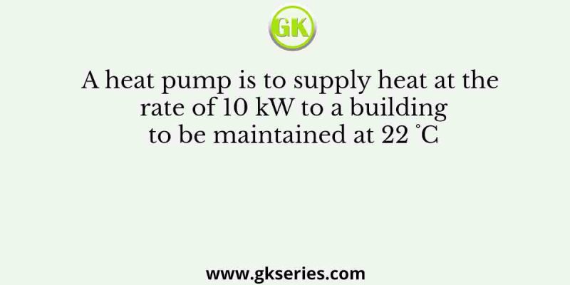 A heat pump is to supply heat at the rate of 10 kW to a building to be maintained at 22 ˚C