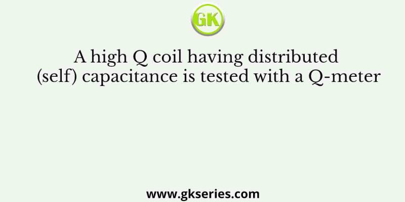 A high Q coil having distributed (self) capacitance is tested with a Q-meter