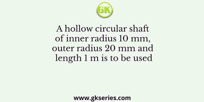 A hollow circular shaft of inner radius 10 mm, outer radius 20 mm and length 1 m is to be used