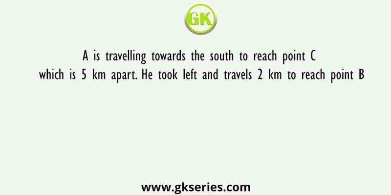 A is travelling towards the south to reach point C which is 5 km apart. He took left and travels 2 km to reach point B