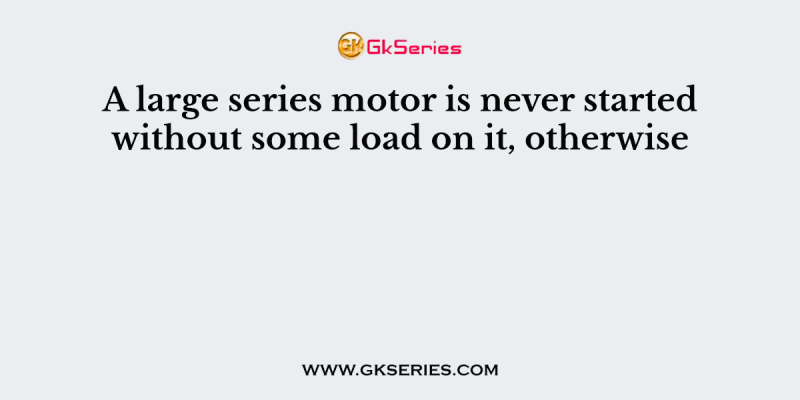 A large series motor is never started without some load on it, otherwise