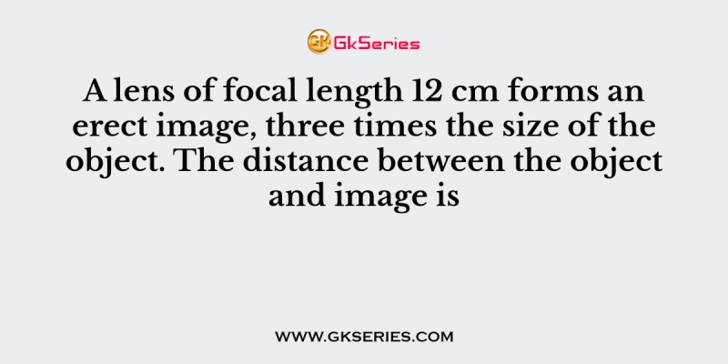 A lens of focal length 12 cm forms an erect image, three times the size of the object. The distance between the object and image is