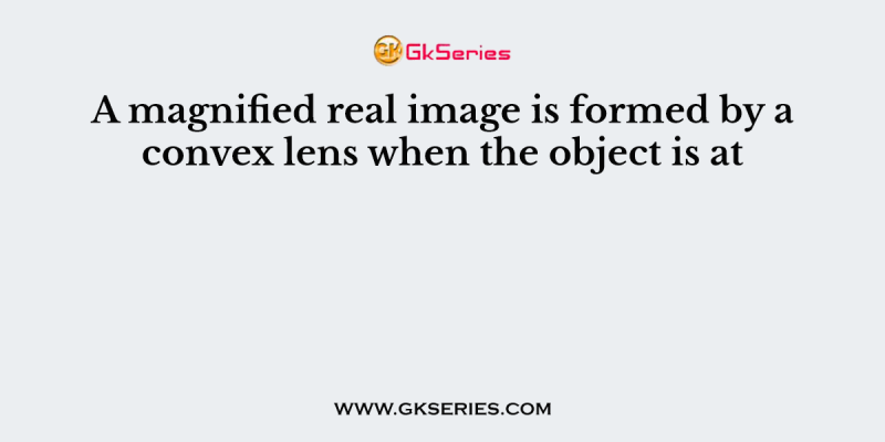 A magnified real image is formed by a convex lens when the object is at