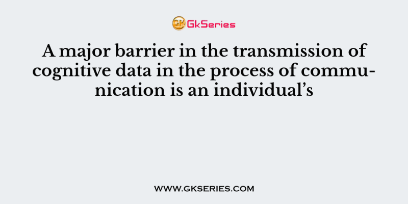 A major barrier in the transmission of cognitive data in the process of communication is an individual’s