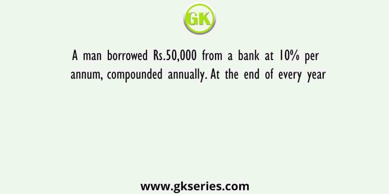 A man borrowed Rs.50,000 from a bank at 10% per annum, compounded annually. At the end of every year