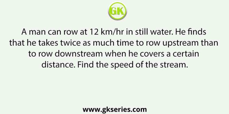 A man can row at 12 km/hr in still water. He finds that he takes twice as much time to row upstream than to row downstream when he covers a certain distance. Find the speed of the stream.