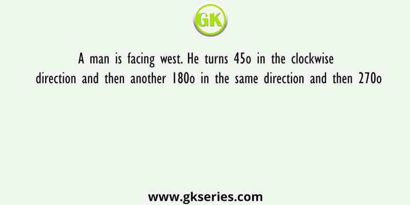 A man is facing west. He turns 45o in the clockwise direction and then another 180o in the same direction and then 270o