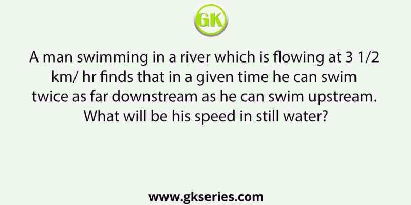 A man swimming in a river which is flowing at 3 1/2 km/ hr finds that in a given time he can swim twice as far downstream as he can swim upstream. What will be his speed in still water?