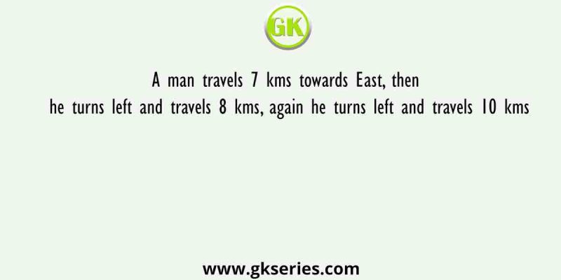 A man travels 7 kms towards East, then he turns left and travels 8 kms, again he turns left and travels 10 kms