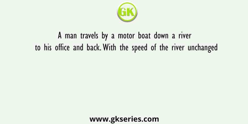 A man travels by a motor boat down a river to his office and back. With the speed of the river unchanged