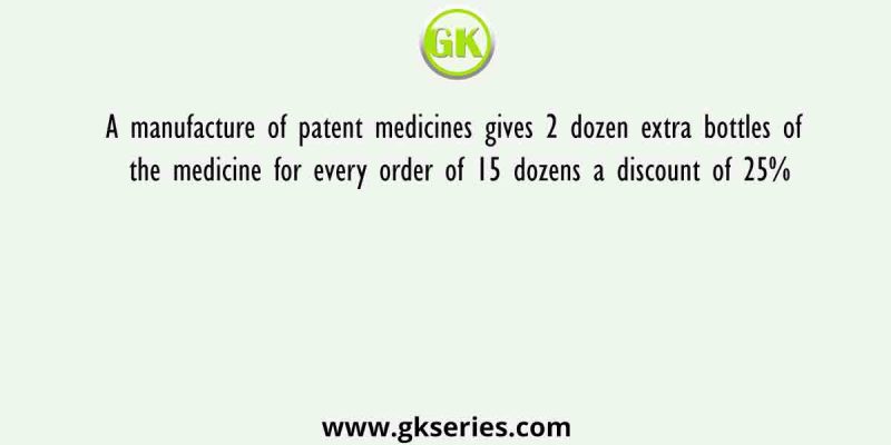 A manufacture of patent medicines gives 2 dozen extra bottles of the medicine for every order of 15 dozens a discount of 25%