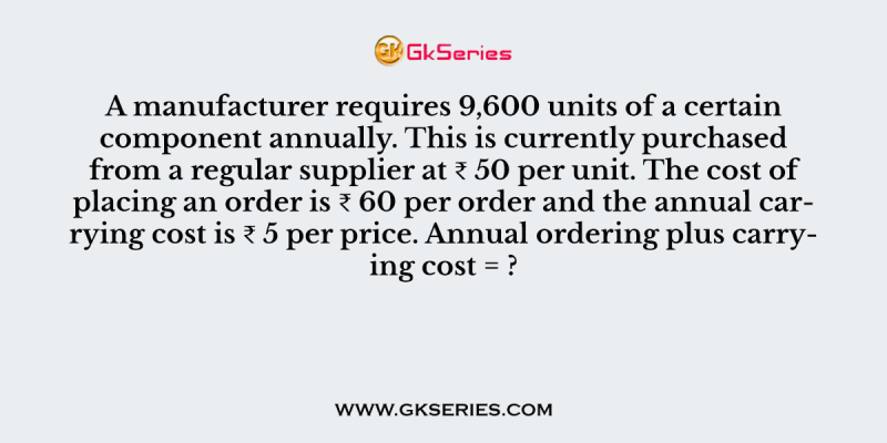 A manufacturer requires 9,600 units of a certain component annually. This is currently purchased from a regular supplier at ₹ 50 per unit. The cost of placing an order is ₹ 60 per order and the annual carrying cost is ₹ 5 per price. Annual ordering plus carrying cost = ?