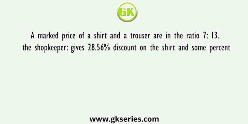 A marked price of a shirt and a trouser are in the ratio 7: 13. the shopkeeper: gives 28.56% discount on the shirt and some percent
