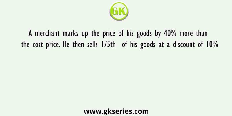 A merchant marks up the price of his goods by 40% more than the cost price. He then sells 1/5th  of his goods at a discount of 10%