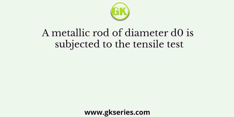 A metallic rod of diameter d0 is subjected to the tensile test