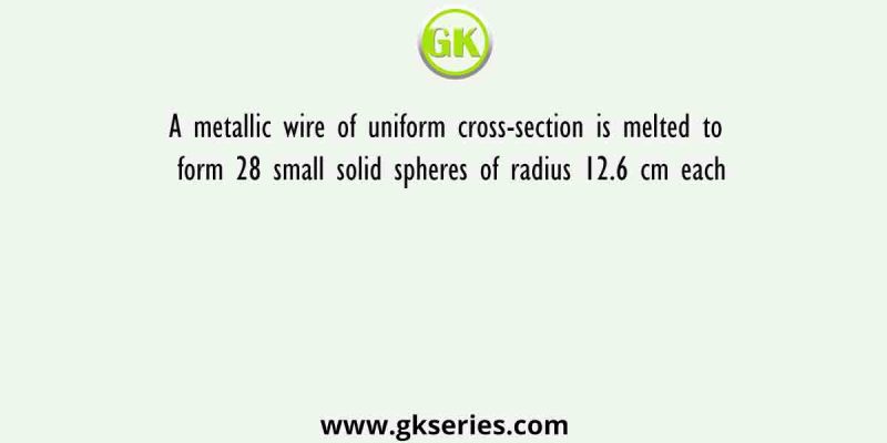 A metallic wire of uniform cross-section is melted to form 28 small solid spheres of radius 12.6 cm each