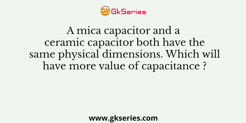 A mica capacitor and a ceramic capacitor both have the same physical dimensions. Which will have more value of capacitance ?