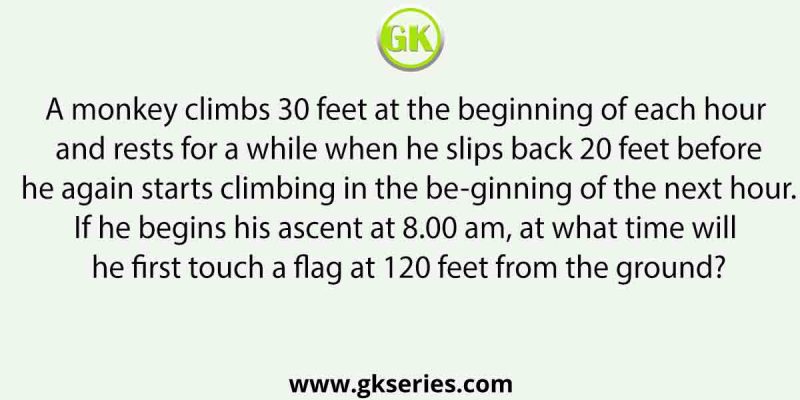A monkey climbs 30 feet at the beginning of each hour and rests for a while when he slips back 20 feet before he again starts climbing in the beginning of the next hour. If he begins his ascent at 8.00 am, at what time will he first touch a flag at 120 feet from the ground?