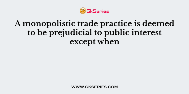 A monopolistic trade practice is deemed to be prejudicial to public interest except when