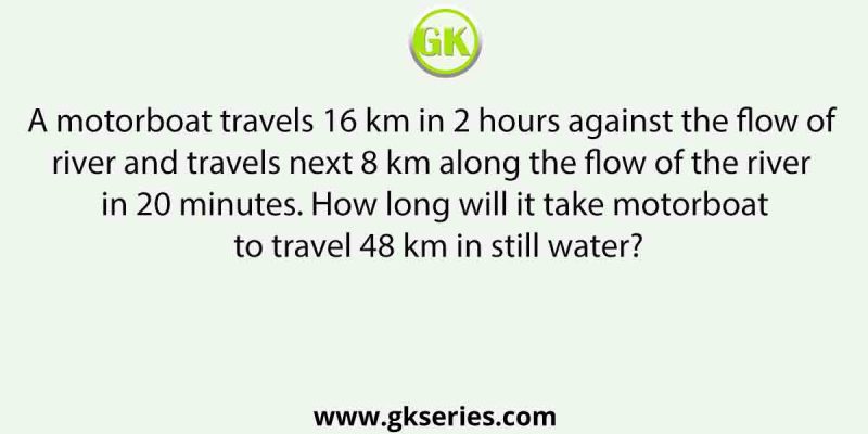 A motorboat travels 16 km in 2 hours against the flow of river and travels next 8 km along the flow of the river in 20 minutes. How long will it take motorboat to travel 48 km in still water?
